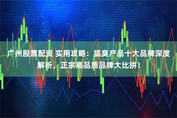 广州股票配资 实用攻略：狐臭产品十大品牌深度解析，正宗高品质品牌大比拼！