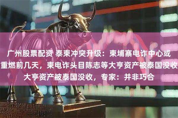 广州股票配资 泰柬冲突升级：柬埔寨电诈中心或成泰军目标；战火重燃前几天，柬电诈头目陈志等大亨资产被泰国没收，专家：并非巧合