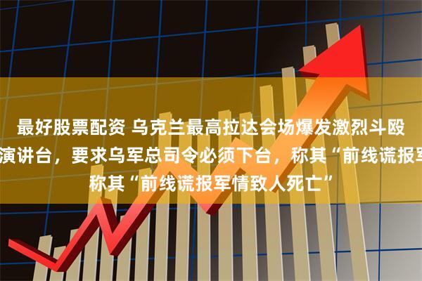 最好股票配资 乌克兰最高拉达会场爆发激烈斗殴，女议员封锁演讲台，要求乌军总司令必须下台，称其“前线谎报军情致人死亡”