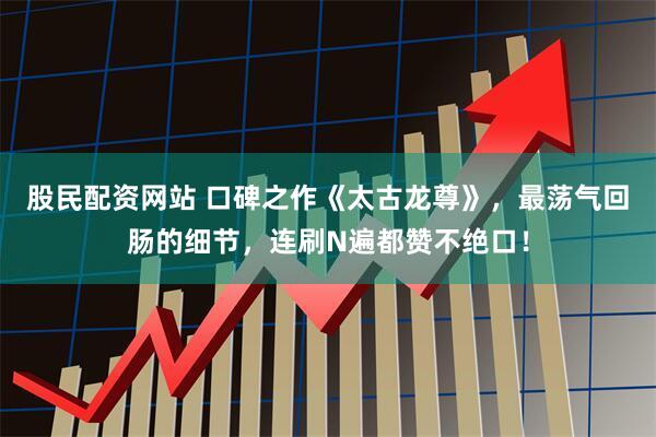 股民配资网站 口碑之作《太古龙尊》，最荡气回肠的细节，连刷N遍都赞不绝口！