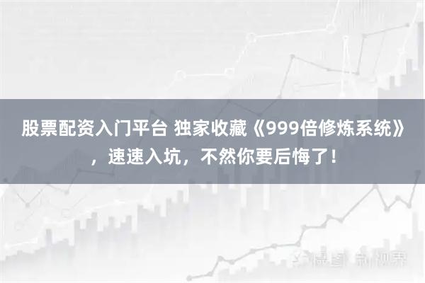 股票配资入门平台 独家收藏《999倍修炼系统》，速速入坑，不然你要后悔了！