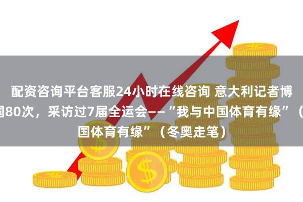 配资咨询平台客服24小时在线咨询 意大利记者博扎到过中国80次，采访过7届全运会——“我与中国体育有缘”（冬奥走笔）