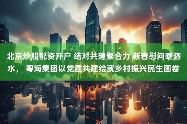 北京炒股配资开户 结对共建聚合力 新春慰问暖泗水， 粤海集团以党建共建绘就乡村振兴民生画卷