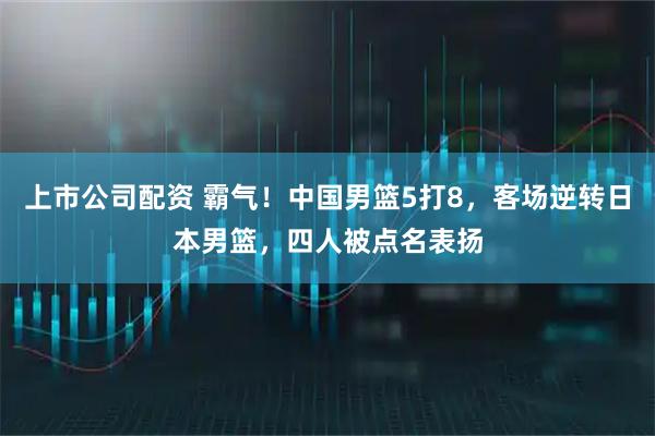 上市公司配资 霸气！中国男篮5打8，客场逆转日本男篮，四人被点名表扬