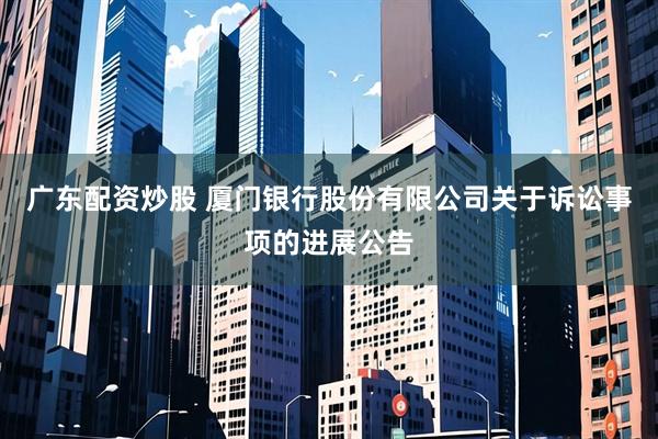 广东配资炒股 厦门银行股份有限公司关于诉讼事项的进展公告