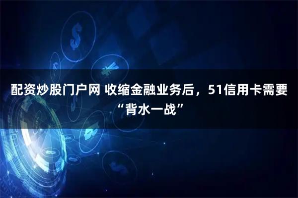 配资炒股门户网 收缩金融业务后，51信用卡需要“背水一战”