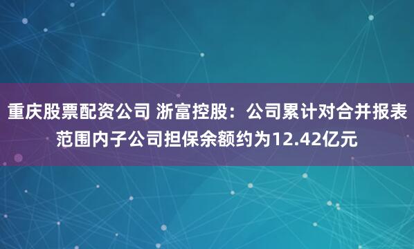 重庆股票配资公司 浙富控股：公司累计对合并报表范围内子公司担保余额约为12.42亿元