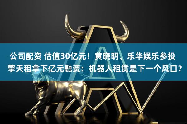 公司配资 估值30亿元!黄晓明、乐华娱乐参投 擎天租拿下亿元融资:机器人租赁是下一个风口?