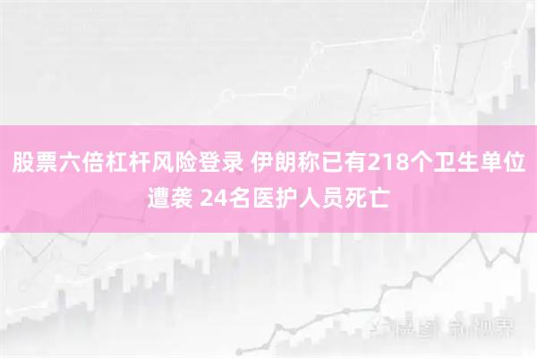 股票六倍杠杆风险登录 伊朗称已有218个卫生单位遭袭 24名医护人员死亡