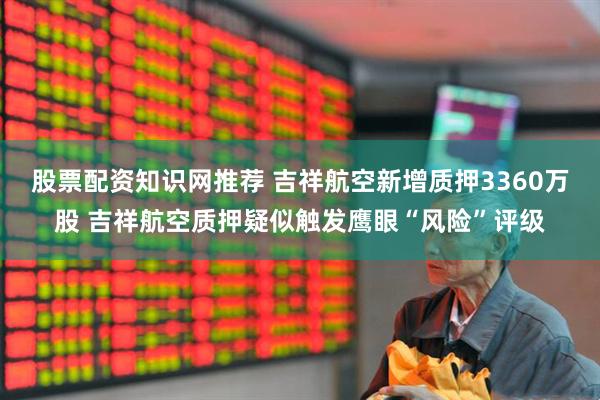 股票配资知识网推荐 吉祥航空新增质押3360万股 吉祥航空质押疑似触发鹰眼“风险”评级