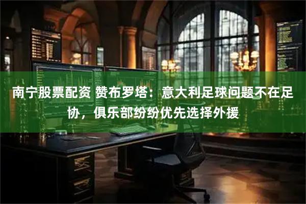 南宁股票配资 赞布罗塔：意大利足球问题不在足协，俱乐部纷纷优先选择外援