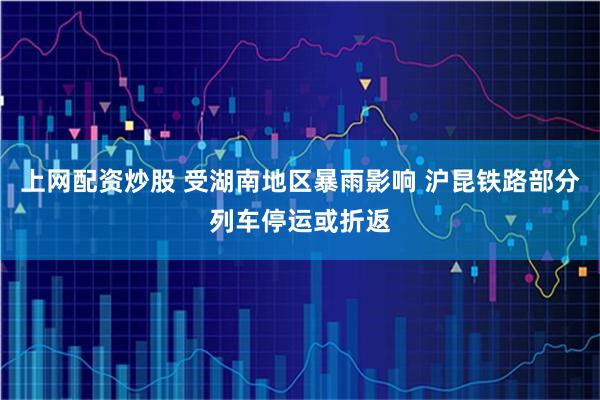 上网配资炒股 受湖南地区暴雨影响 沪昆铁路部分列车停运或折返