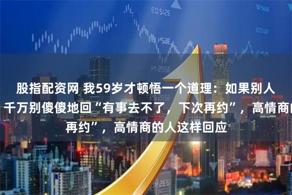 股指配资网 我59岁才顿悟一个道理：如果别人请客不想去，千万别傻傻地回“有事去不了，下次再约”，高情商的人这样回应