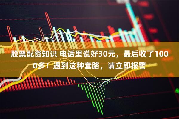 股票配资知识 电话里说好30元，最后收了1000多！遇到这种套路，请立即报警