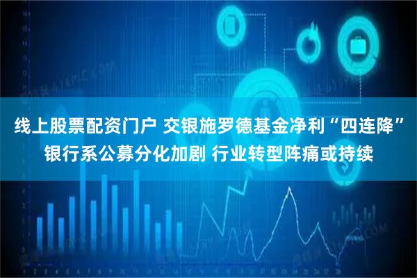线上股票配资门户 交银施罗德基金净利“四连降”银行系公募分化加剧 行业转型阵痛或持续