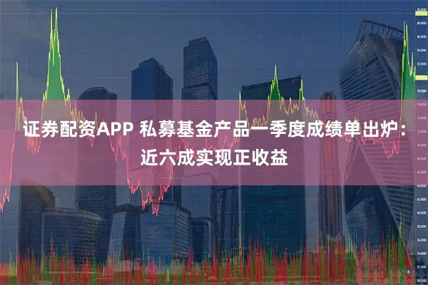 证券配资APP 私募基金产品一季度成绩单出炉：近六成实现正收益
