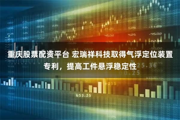 重庆股票配资平台 宏瑞祥科技取得气浮定位装置专利，提高工件悬浮稳定性