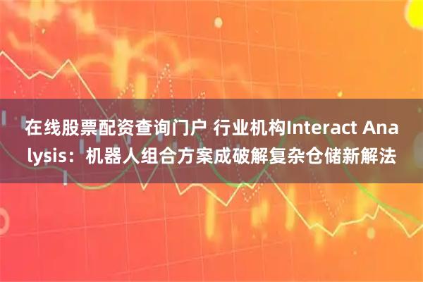 在线股票配资查询门户 行业机构Interact Analysis：机器人组合方案成破解复杂仓储新解法