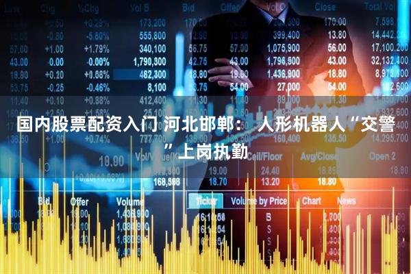 国内股票配资入门 河北邯郸： 人形机器人“交警”上岗执勤