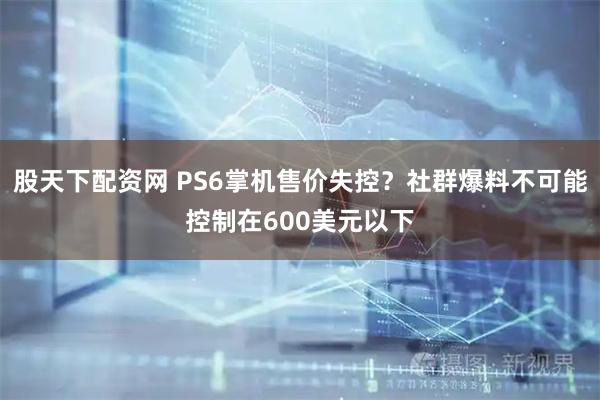 股天下配资网 PS6掌机售价失控？社群爆料不可能控制在600美元以下